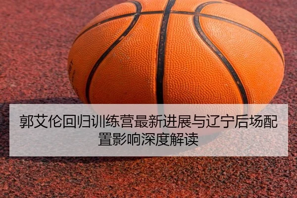 郭艾伦回归训练营最新进展与辽宁后场配置影响深度解读